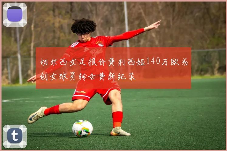 切尔西女足报价费利西娅140万欧或创女球员转会费新纪录