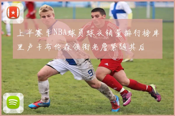 上半赛季NBA球员球衣销量排行榜库里卢卡布伦森领衔老詹紧随其后