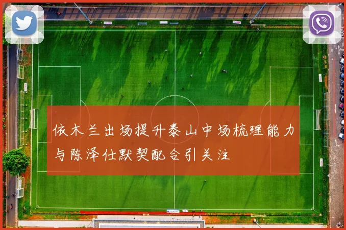 依木兰出场提升泰山中场梳理能力与陈泽仕默契配合引关注
