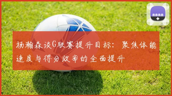 杨瀚森谈G联赛提升目标：聚焦体能速度与得分效率的全面提升