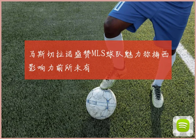 马斯切拉诺盛赞MLS球队魅力称梅西影响力前所未有