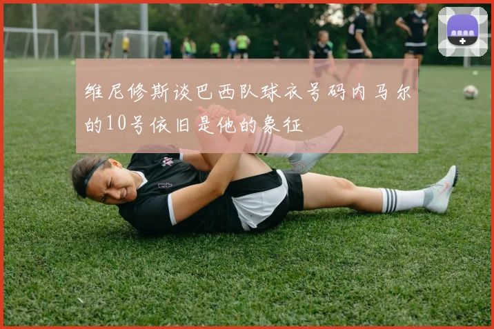 维尼修斯谈巴西队球衣号码内马尔的10号依旧是他的象征