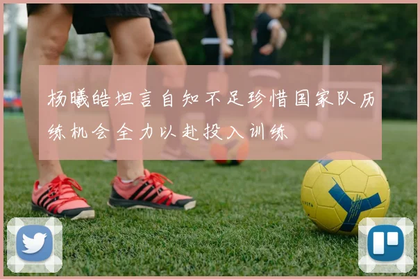杨曦皓坦言自知不足珍惜国家队历练机会全力以赴投入训练