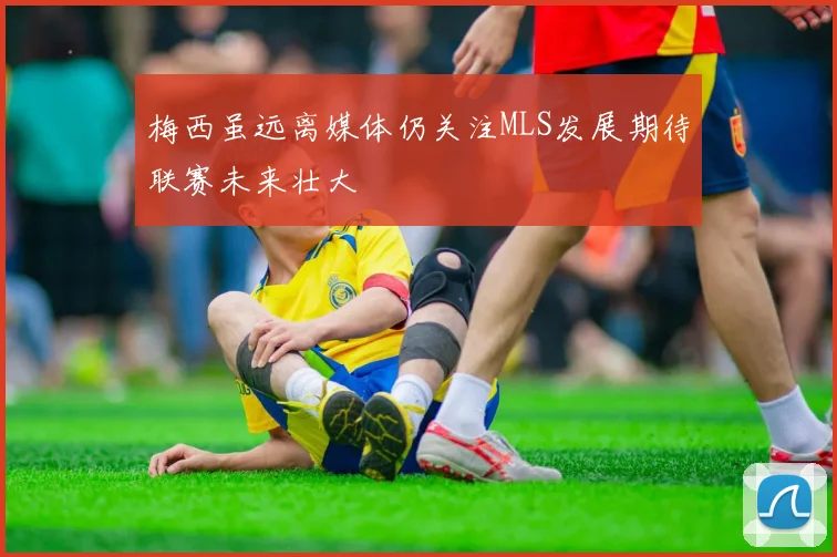 梅西虽远离媒体仍关注MLS发展期待联赛未来壮大