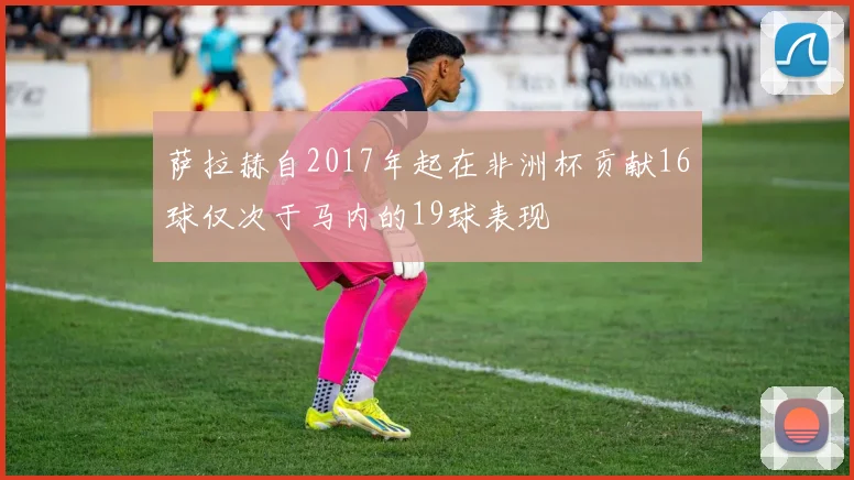 萨拉赫自2017年起在非洲杯贡献16球仅次于马内的19球表现