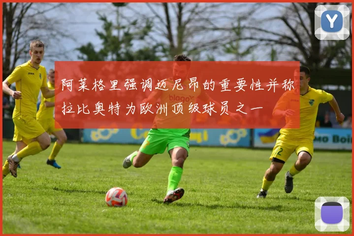 阿莱格里强调迈尼昂的重要性并称拉比奥特为欧洲顶级球员之一