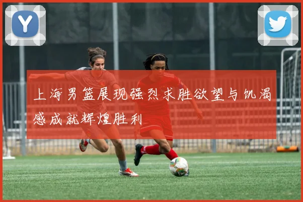 上海男篮展现强烈求胜欲望与饥渴感成就辉煌胜利