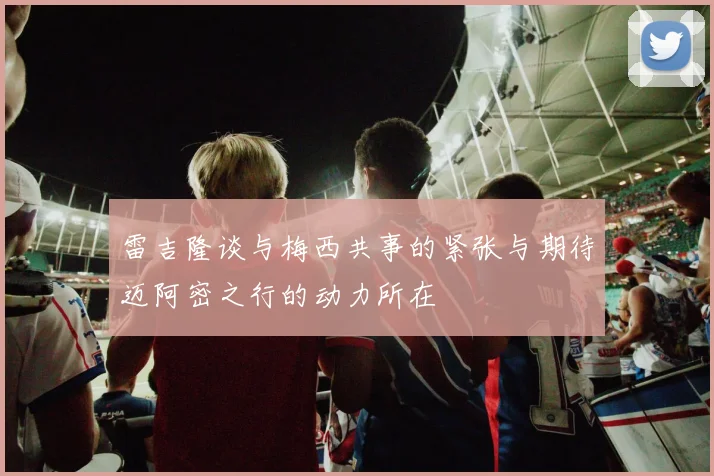 雷吉隆谈与梅西共事的紧张与期待迈阿密之行的动力所在