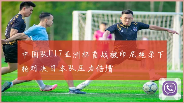 中国队U17亚洲杯首战被印尼绝杀下轮对决日本队压力倍增