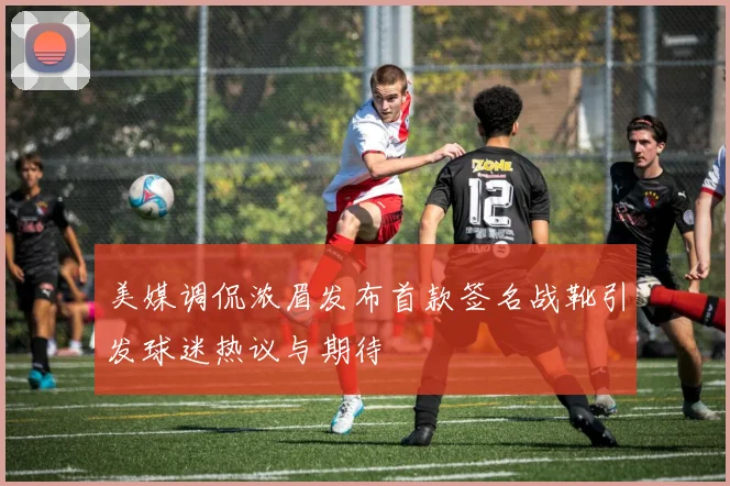 美媒调侃浓眉发布首款签名战靴引发球迷热议与期待
