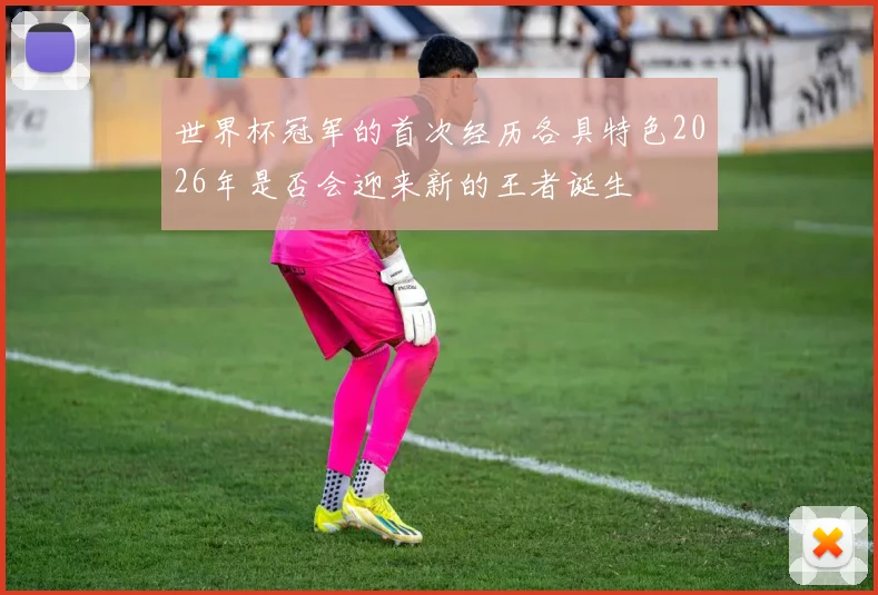世界杯冠军的首次经历各具特色2026年是否会迎来新的王者诞生