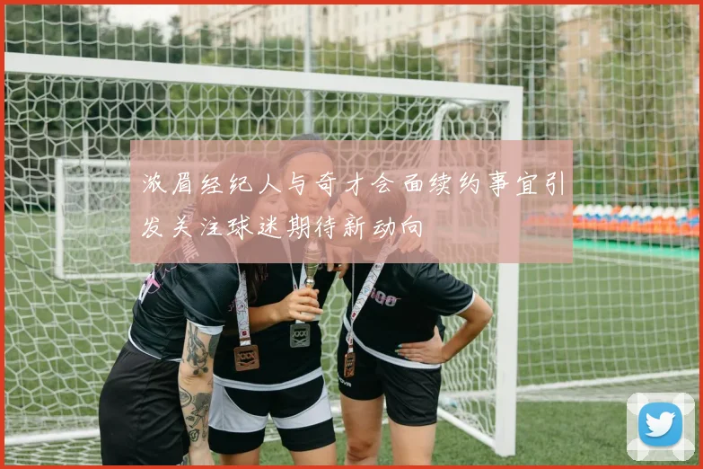浓眉经纪人与奇才会面续约事宜引发关注球迷期待新动向